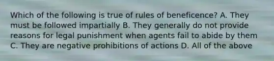 Which of the following is true of rules of beneficence? A. They must be followed impartially B. They generally do not provide reasons for legal punishment when agents fail to abide by them C. They are negative prohibitions of actions D. All of the above