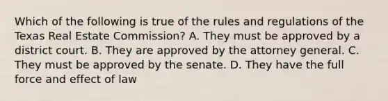 Which of the following is true of the rules and regulations of the Texas Real Estate Commission? A. They must be approved by a district court. B. They are approved by the attorney general. C. They must be approved by the senate. D. They have the full force and effect of law