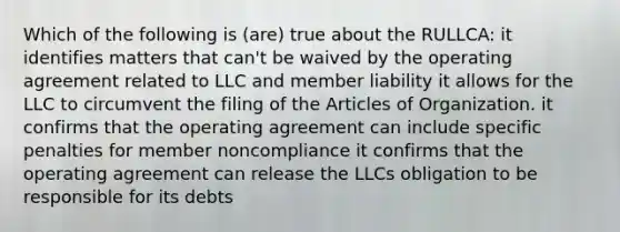 Which of the following is (are) true about the RULLCA: it identifies matters that can't be waived by the operating agreement related to LLC and member liability it allows for the LLC to circumvent the filing of the Articles of Organization. it confirms that the operating agreement can include specific penalties for member noncompliance it confirms that the operating agreement can release the LLCs obligation to be responsible for its debts