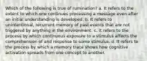 Which of the following is true of rumination? a. It refers to the extent to which one continues processing a message even after an initial understanding is developed. b. It refers to unintentional, recurrent memory of past events that are not triggered by anything in the environment. c. It refers to the process by which continuous exposure to a stimulus affects the comprehension of and response to some stimulus. d. It refers to the process by which a memory trace shows how cognitive activation spreads from one concept to another.