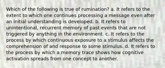 Which of the following is true of rumination? a. It refers to the extent to which one continues processing a message even after an initial understanding is developed. b. It refers to unintentional, recurrent memory of past events that are not triggered by anything in the environment. c. It refers to the process by which continuous exposure to a stimulus affects the comprehension of and response to some stimulus. d. It refers to the process by which a memory trace shows how cognitive activation spreads from one concept to another.