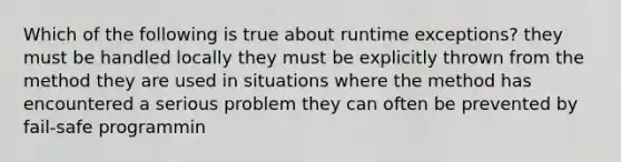 Which of the following is true about runtime exceptions? they must be handled locally they must be explicitly thrown from the method they are used in situations where the method has encountered a serious problem they can often be prevented by fail-safe programmin