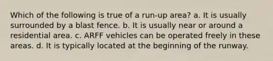 Which of the following is true of a run-up area? a. It is usually surrounded by a blast fence. b. It is usually near or around a residential area. c. ARFF vehicles can be operated freely in these areas. d. It is typically located at the beginning of the runway.