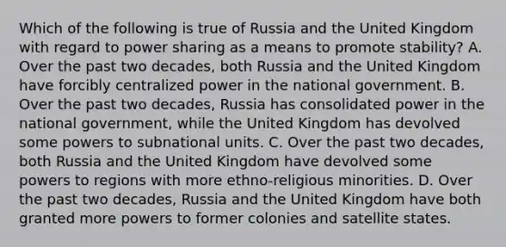 Which of the following is true of Russia and the United Kingdom with regard to power sharing as a means to promote stability? A. Over the past two decades, both Russia and the United Kingdom have forcibly centralized power in the national government. B. Over the past two decades, Russia has consolidated power in the national government, while the United Kingdom has devolved some powers to subnational units. C. Over the past two decades, both Russia and the United Kingdom have devolved some powers to regions with more ethno-religious minorities. D. Over the past two decades, Russia and the United Kingdom have both granted more powers to former colonies and satellite states.