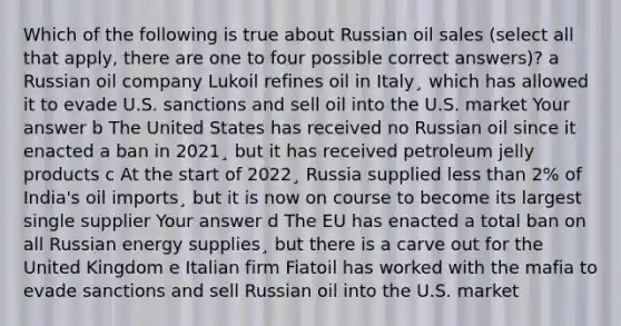 Which of the following is true about Russian oil sales (select all that apply, there are one to four possible correct answers)? a Russian oil company Lukoil refines oil in Italy¸ which has allowed it to evade U.S. sanctions and sell oil into the U.S. market Your answer b The United States has received no Russian oil since it enacted a ban in 2021¸ but it has received petroleum jelly products c At the start of 2022¸ Russia supplied less than 2% of India's oil imports¸ but it is now on course to become its largest single supplier Your answer d The EU has enacted a total ban on all Russian energy supplies¸ but there is a carve out for the United Kingdom e Italian firm Fiatoil has worked with the mafia to evade sanctions and sell Russian oil into the U.S. market