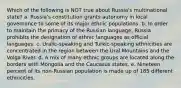 Which of the following is NOT true about Russia's multinational state? a. Russia's constitution grants autonomy in local governance to some of its major ethnic populations. b. In order to maintain the primacy of the Russian language, Russia prohibits the designation of ethnic languages as official languages. c. Uralic-speaking and Turkic-speaking ethnicities are concentrated in the region between the Ural Mountains and the Volga River. d. A mix of many ethnic groups are located along the borders with Mongolia and the Caucasus states. e. Nineteen percent of its non-Russian population is made up of 185 different ethnicities.