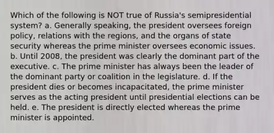 Which of the following is NOT true of Russia's semipresidential system? a. Generally speaking, the president oversees foreign policy, relations with the regions, and the organs of state security whereas the prime minister oversees economic issues. b. Until 2008, the president was clearly the dominant part of the executive. c. The prime minister has always been the leader of the dominant party or coalition in the legislature. d. If the president dies or becomes incapacitated, the prime minister serves as the acting president until presidential elections can be held. e. The president is directly elected whereas the prime minister is appointed.