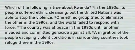 Which of the following is true about Rwanda? *In the 1990s, its people suffered ethnic cleansing, but the United Nations was able to stop the violence. *One ethnic group tried to eliminate the other in the 1990s, and the world failed to respond with force. *The country was at peace in the 1990s until another invaded and committed genocide against all. *A migration of the people escaping violent conditions in surrounding countries took refuge there in the 1990s.