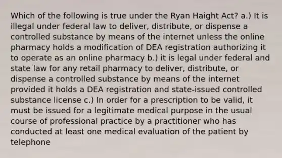 Which of the following is true under the Ryan Haight Act? a.) It is illegal under federal law to deliver, distribute, or dispense a controlled substance by means of the internet unless the online pharmacy holds a modification of DEA registration authorizing it to operate as an online pharmacy b.) it is legal under federal and state law for any retail pharmacy to deliver, distribute, or dispense a controlled substance by means of the internet provided it holds a DEA registration and state-issued controlled substance license c.) In order for a prescription to be valid, it must be issued for a legitimate medical purpose in the usual course of professional practice by a practitioner who has conducted at least one medical evaluation of the patient by telephone