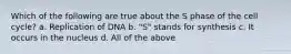 Which of the following are true about the S phase of the cell cycle? a. Replication of DNA b. "S" stands for synthesis c. It occurs in the nucleus d. All of the above