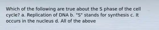 Which of the following are true about the S phase of the cell cycle? a. Replication of DNA b. "S" stands for synthesis c. It occurs in the nucleus d. All of the above