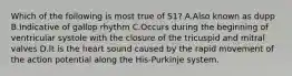 Which of the following is most true of S1? A.Also known as dupp B.Indicative of gallop rhythm C.Occurs during the beginning of ventricular systole with the closure of the tricuspid and mitral valves D.It is the heart sound caused by the rapid movement of the action potential along the His-Purkinje system.