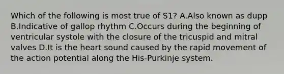 Which of the following is most true of S1? A.Also known as dupp B.Indicative of gallop rhythm C.Occurs during the beginning of ventricular systole with the closure of the tricuspid and mitral valves D.It is the heart sound caused by the rapid movement of the action potential along the His-Purkinje system.