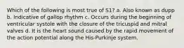 Which of the following is most true of S1? a. Also known as dupp b. Indicative of gallop rhythm c. Occurs during the beginning of ventricular systole with the closure of the tricuspid and mitral valves d. It is the heart sound caused by the rapid movement of the action potential along the His-Purkinje system.