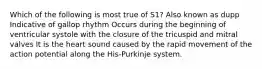 Which of the following is most true of S1? Also known as dupp Indicative of gallop rhythm Occurs during the beginning of ventricular systole with the closure of the tricuspid and mitral valves It is the heart sound caused by the rapid movement of the action potential along the His-Purkinje system.
