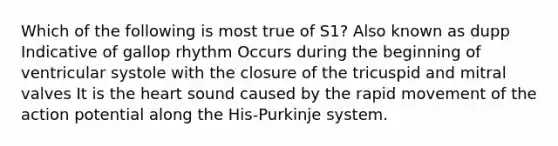 Which of the following is most true of S1? Also known as dupp Indicative of gallop rhythm Occurs during the beginning of ventricular systole with the closure of the tricuspid and mitral valves It is the heart sound caused by the rapid movement of the action potential along the His-Purkinje system.