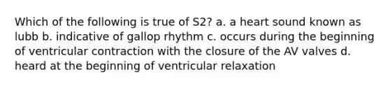 Which of the following is true of S2? a. a heart sound known as lubb b. indicative of gallop rhythm c. occurs during the beginning of ventricular contraction with the closure of the AV valves d. heard at the beginning of ventricular relaxation