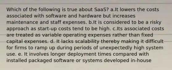 Which of the following is true about SaaS? a.It lowers the costs associated with software and hardware but increases maintenance and staff expenses. b.It is considered to be a risky approach as start-up costs tend to be high. c.Its associated costs are treated as variable operating expenses rather than fixed capital expenses. d. It lacks scalability thereby making it difficult for firms to ramp up during periods of unexpectedly high system use. e. It involves longer deployment times compared with installed packaged software or systems developed in-house