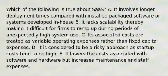 Which of the following is true about SaaS? A. It involves longer deployment times compared with installed packaged software or systems developed in-house B. It lacks scalability thereby making it difficult for firms to ramp up during periods of unexpectedly high system use. C. Its associated costs are treated as variable operating expenses rather than fixed capital expenses. D. It is considered to be a risky approach as startup costs tend to be high. E. It lowers the costs associated with software and hardware but increases maintenance and staff expenses.