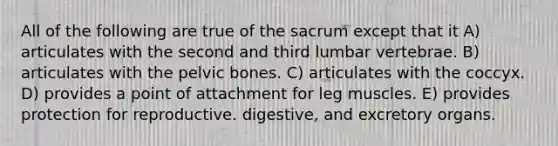 All of the following are true of the sacrum except that it A) articulates with the second and third lumbar vertebrae. B) articulates with the pelvic bones. C) articulates with the coccyx. D) provides a point of attachment for leg muscles. E) provides protection for reproductive. digestive, and excretory organs.