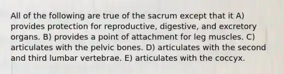 All of the following are true of the sacrum except that it A) provides protection for reproductive, digestive, and excretory organs. B) provides a point of attachment for leg muscles. C) articulates with the pelvic bones. D) articulates with the second and third lumbar vertebrae. E) articulates with the coccyx.