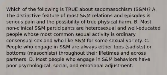 Which of the following is TRUE about sadomasochism (S&M)? A. The distinctive feature of most S&M relations and episodes is serious pain and the possibility of true physical harm. B. Most non-clinical S&M participants are heterosexual and well-educated people whose most common sexual activity is ordinary consensual sex and who like S&M for some sexual variety. C. People who engage in S&M are always either tops (sadists) or bottoms (masochists) throughout their lifetimes and across partners. D. Most people who engage in S&M behaviors have poor psychological, social, and emotional adjustment.