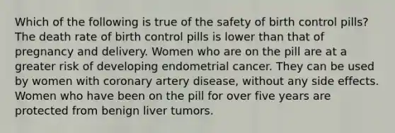 Which of the following is true of the safety of birth control pills? The death rate of birth control pills is lower than that of pregnancy and delivery. Women who are on the pill are at a greater risk of developing endometrial cancer. They can be used by women with coronary artery disease, without any side effects. Women who have been on the pill for over five years are protected from benign liver tumors.