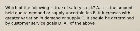 Which of the following is true of safety stock? A. It is the amount held due to demand or supply uncertainties B. It increases with greater variation in demand or supply C. It should be determined by customer service goals D. All of the above