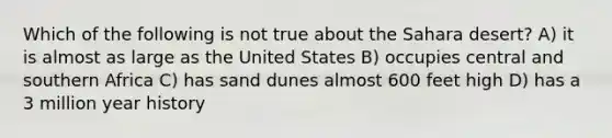 Which of the following is not true about the Sahara desert? A) it is almost as large as the United States B) occupies central and southern Africa C) has sand dunes almost 600 feet high D) has a 3 million year history
