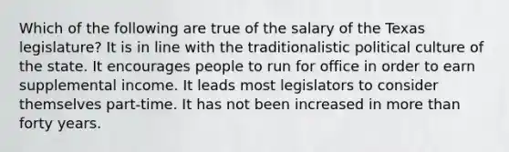 Which of the following are true of the salary of the Texas legislature? It is in line with the traditionalistic political culture of the state. It encourages people to run for office in order to earn supplemental income. It leads most legislators to consider themselves part-time. It has not been increased in more than forty years.