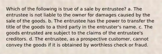 Which of the following is true of a sale by entrustee? a. The entrustee is not liable to the owner for damages caused by the sale of the goods. b. The entrustee has the power to transfer the title of the goods to a third party in the entruster's name. c. ​The goods entrusted are subject to the claims of the entrustee's creditors. d. ​The entrustee, as a prospective customer, cannot convey the goods if it is obtained by worthless check or fraud.