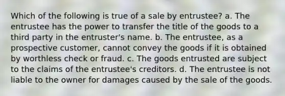 Which of the following is true of a sale by entrustee? a. The entrustee has the power to transfer the title of the goods to a third party in the entruster's name. b. ​The entrustee, as a prospective customer, cannot convey the goods if it is obtained by worthless check or fraud. c. ​The goods entrusted are subject to the claims of the entrustee's creditors. d. The entrustee is not liable to the owner for damages caused by the sale of the goods.