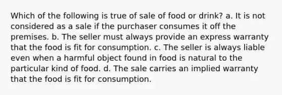 Which of the following is true of sale of food or drink? a. It is not considered as a sale if the purchaser consumes it off the premises. b. The seller must always provide an express warranty that the food is fit for consumption. c. The seller is always liable even when a harmful object found in food is natural to the particular kind of food. d. The sale carries an implied warranty that the food is fit for consumption.