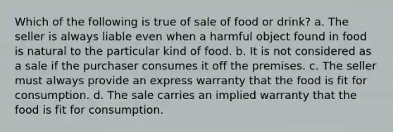 Which of the following is true of sale of food or drink? a. The seller is always liable even when a harmful object found in food is natural to the particular kind of food. b. It is not considered as a sale if the purchaser consumes it off the premises. c. The seller must always provide an express warranty that the food is fit for consumption. d. The sale carries an implied warranty that the food is fit for consumption.