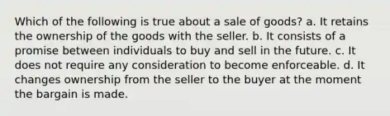 Which of the following is true about a sale of goods? a. It retains the ownership of the goods with the seller. b. It consists of a promise between individuals to buy and sell in the future. c. It does not require any consideration to become enforceable. d. It changes ownership from the seller to the buyer at the moment the bargain is made.