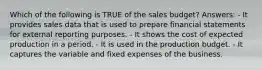 Which of the following is TRUE of the sales budget? Answers: - It provides sales data that is used to prepare financial statements for external reporting purposes. - It shows the cost of expected production in a period. - It is used in the production budget. - It captures the variable and fixed expenses of the business.