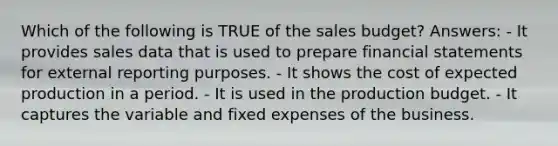 Which of the following is TRUE of the sales budget? Answers: - It provides sales data that is used to prepare financial statements for external reporting purposes. - It shows the cost of expected production in a period. - It is used in the production budget. - It captures the variable and fixed expenses of the business.