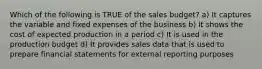 Which of the following is TRUE of the sales budget? a) It captures the variable and fixed expenses of the business b) It shows the cost of expected production in a period c) It is used in the production budget d) It provides sales data that is used to prepare financial statements for external reporting purposes