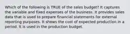 Which of the following is TRUE of the sales budget? It captures the variable and fixed expenses of the business. It provides sales data that is used to prepare financial statements for external reporting purposes. It shows the cost of expected production in a period. It is used in the production budget.