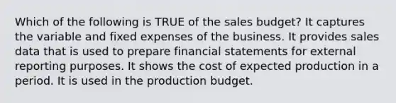 Which of the following is TRUE of the sales budget? It captures the variable and fixed expenses of the business. It provides sales data that is used to prepare financial statements for external reporting purposes. It shows the cost of expected production in a period. It is used in the production budget.