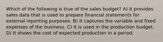 Which of the following is true of the sales budget? A) It provides sales data that is used to prepare financial statements for external reporting purposes. B) It captures the variable and fixed expenses of the business. C) It is used in the production budget. D) It shows the cost of expected production in a period.