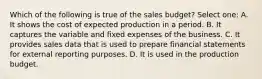 Which of the following is true of the sales budget? Select one: A. It shows the cost of expected production in a period. B. It captures the variable and fixed expenses of the business. C. It provides sales data that is used to prepare financial statements for external reporting purposes. D. It is used in the production budget.