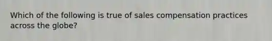 Which of the following is true of sales compensation practices across the globe?