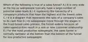 Which of the following is true of a sales funnel? A.) It is very wide at the top as salespeople typically have a large number of potential sales leads B.) It represents the hierarchy of a company's products that have the highest and the lowest sales C.) It is a diagram that represents the ratio of a company's sales to its cash flow D.) As salespeople move through the stages in the trust-based sales process, the funnel widens because all sales opportunities result in a sale or new customer relationship E.) For the most productive salespeople, the sales funnel is normally narrower at the bottom than the bottom of the funnel for less productive salespeople