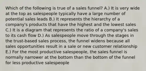 Which of the following is true of a sales funnel? A.) It is very wide at the top as salespeople typically have a large number of potential sales leads B.) It represents the hierarchy of a company's products that have the highest and the lowest sales C.) It is a diagram that represents the ratio of a company's sales to its cash flow D.) As salespeople move through the stages in the trust-based sales process, the funnel widens because all sales opportunities result in a sale or new customer relationship E.) For the most productive salespeople, the sales funnel is normally narrower at the bottom than the bottom of the funnel for less productive salespeople