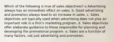 Which of the following is true of sales objectives? a Advertising always has an immediate effect on sales. b. Good advertising and promotion always lead to an increase in sales. c. Sales objectives are typically used when advertising does not play an important role in a firm's marketing program. d. Sales objectives offer elaborate guidance to those responsible for planning and developing the promotional program. e. Sales are a function of many factors, not just advertising and promotion.