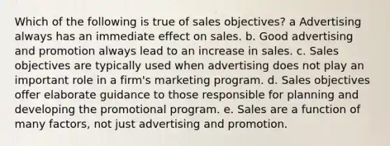 Which of the following is true of sales objectives? a Advertising always has an immediate effect on sales. b. Good advertising and promotion always lead to an increase in sales. c. Sales objectives are typically used when advertising does not play an important role in a firm's marketing program. d. Sales objectives offer elaborate guidance to those responsible for planning and developing the promotional program. e. Sales are a function of many factors, not just advertising and promotion.