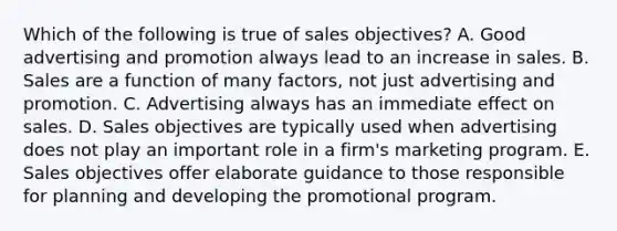 Which of the following is true of sales objectives? A. Good advertising and promotion always lead to an increase in sales. B. Sales are a function of many factors, not just advertising and promotion. C. Advertising always has an immediate effect on sales. D. Sales objectives are typically used when advertising does not play an important role in a firm's marketing program. E. Sales objectives offer elaborate guidance to those responsible for planning and developing the promotional program.