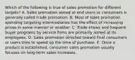 Which of the following is true of sales promotion for different targets? A. Sales promotion aimed at end users or consumers is generally called trade promotion. B. Most of sales promotion spending targeting intermediaries has the effect of increasing prices in some manner or another. C. Trade shows and frequent buyer programs by service firms are primarily aimed at its employees. D. Sales promotion directed toward final consumers or users tries to speed up the time of purchase. E. Once a product is established, consumer sales promotion usually focuses on long-term sales increases.