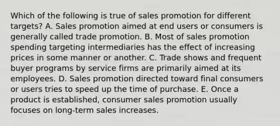 Which of the following is true of sales promotion for different targets? A. Sales promotion aimed at end users or consumers is generally called trade promotion. B. Most of sales promotion spending targeting intermediaries has the effect of increasing prices in some manner or another. C. Trade shows and frequent buyer programs by service firms are primarily aimed at its employees. D. Sales promotion directed toward final consumers or users tries to speed up the time of purchase. E. Once a product is established, consumer sales promotion usually focuses on long-term sales increases.